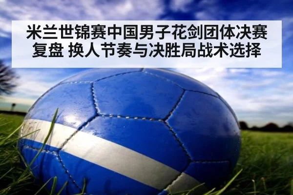米兰世锦赛中国男子花剑团体决赛复盘 换人节奏与决胜局战术选择